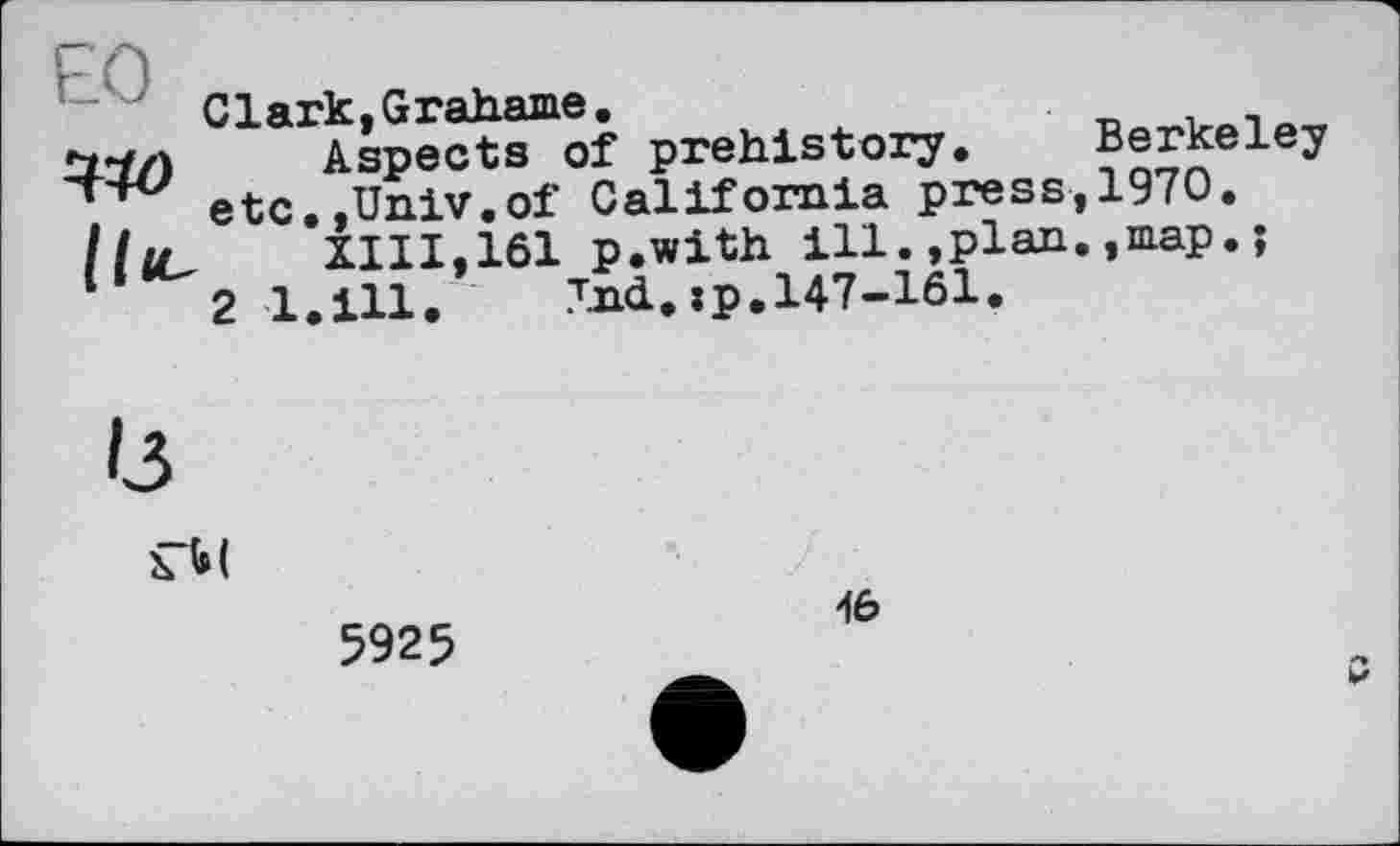 ﻿ЕО
ЪЮ
Clark,Grahame.	. _	. _
Aspects of prehistory. Berkeley etc.,Univ.of California press,1970.
XIII,161 p.with ill.»plan.,map.;
2 l.ill.	Ind.»p.147-161.

5925
46
p